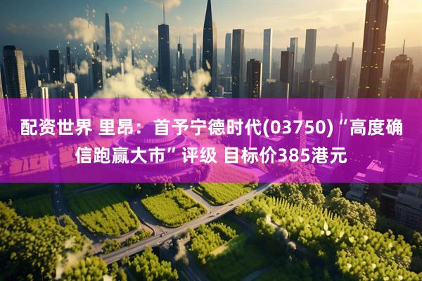 配资世界 里昂：首予宁德时代(03750)“高度确信跑赢大市”评级 目标价385港元
