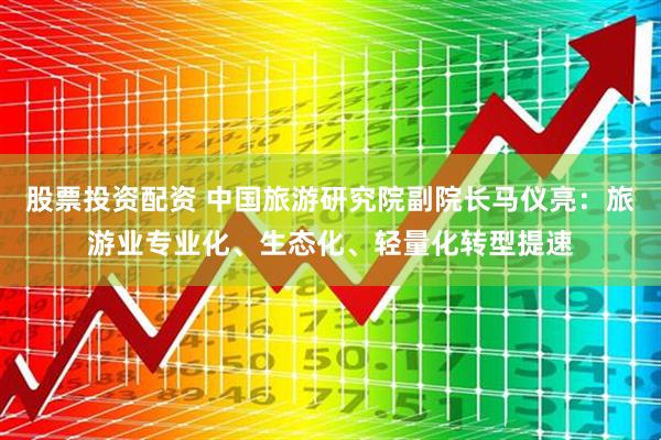 股票投资配资 中国旅游研究院副院长马仪亮：旅游业专业化、生态化、轻量化转型提速