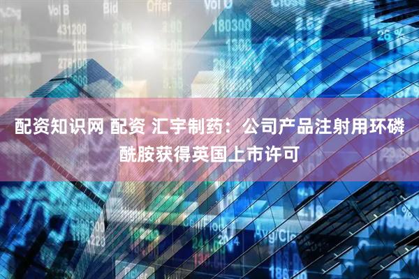 配资知识网 配资 汇宇制药：公司产品注射用环磷酰胺获得英国上市许可