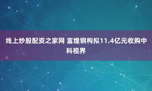 线上炒股配资之家网 富煌钢构拟11.4亿元收购中科视界