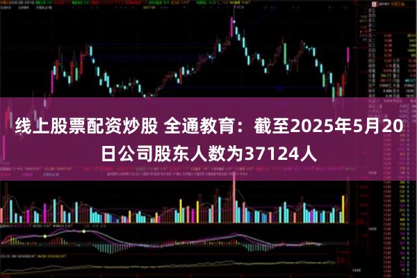 线上股票配资炒股 全通教育：截至2025年5月20日公司股东人数为37124人