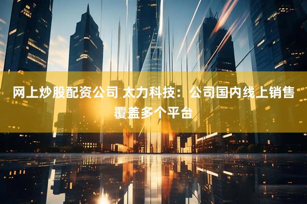 网上炒股配资公司 太力科技：公司国内线上销售覆盖多个平台