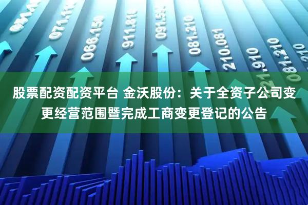 股票配资配资平台 金沃股份：关于全资子公司变更经营范围暨完成工商变更登记的公告