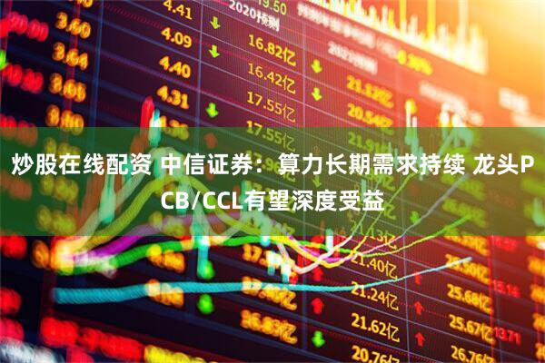 炒股在线配资 中信证券：算力长期需求持续 龙头PCB/CCL有望深度受益