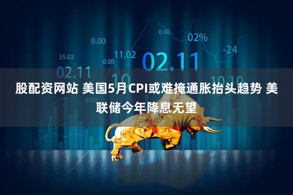 股配资网站 美国5月CPI或难掩通胀抬头趋势 美联储今年降息无望