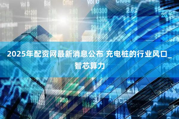 2025年配资网最新消息公布 充电桩的行业风口_智芯算力