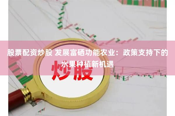 股票配资炒股 发展富硒功能农业：政策支持下的水果种植新机遇