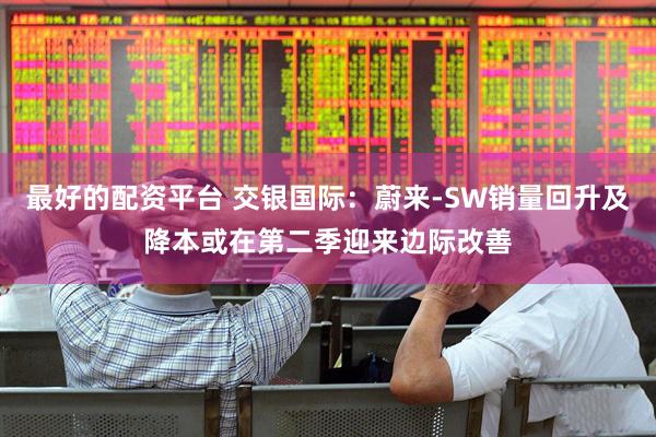 最好的配资平台 交银国际：蔚来-SW销量回升及降本或在第二季迎来边际改善