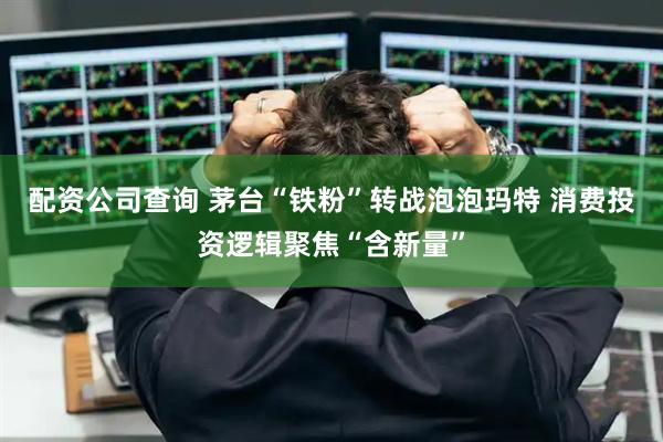 配资公司查询 茅台“铁粉”转战泡泡玛特 消费投资逻辑聚焦“含新量”