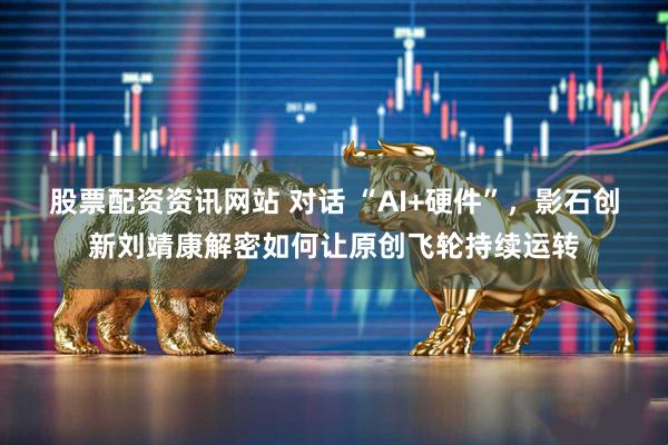 股票配资资讯网站 对话 “AI+硬件”，影石创新刘靖康解密如何让原创飞轮持续运转