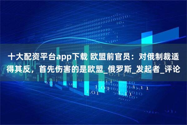 十大配资平台app下载 欧盟前官员：对俄制裁适得其反，首先伤害的是欧盟_俄罗斯_发起者_评论