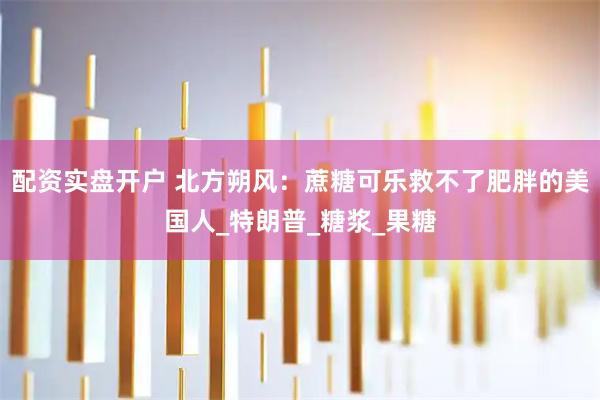 配资实盘开户 北方朔风：蔗糖可乐救不了肥胖的美国人_特朗普_糖浆_果糖