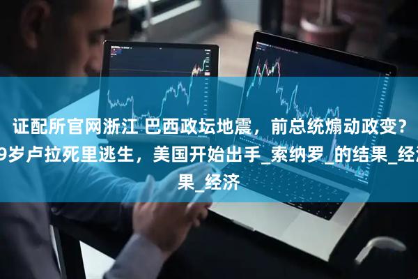 证配所官网浙江 巴西政坛地震，前总统煽动政变？79岁卢拉死里逃生，美国开始出手_索纳罗_的结果_经济