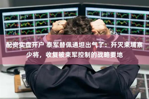 配资实盘开户 泰军替佩通坦出气了：歼灭柬埔寨少将，收复被柬军控制的战略要地