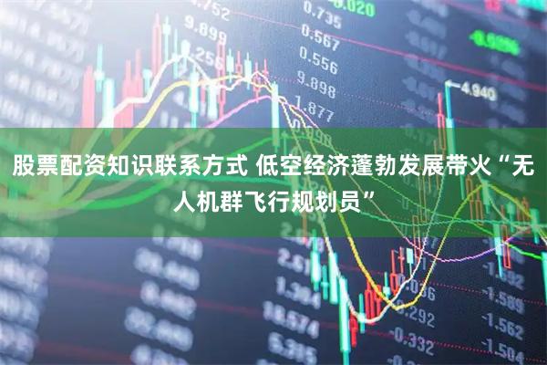 股票配资知识联系方式 低空经济蓬勃发展带火“无人机群飞行规划员”