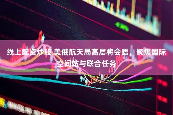 线上配资炒股 美俄航天局高层将会晤，聚焦国际空间站与联合任务