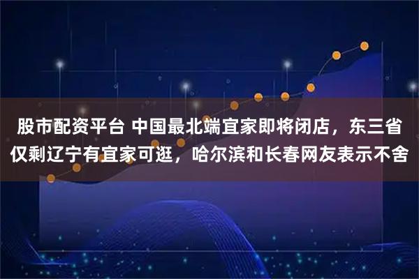 股市配资平台 中国最北端宜家即将闭店，东三省仅剩辽宁有宜家可逛，哈尔滨和长春网友表示不舍