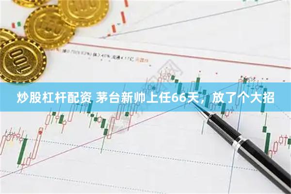 炒股杠杆配资 茅台新帅上任66天，放了个大招