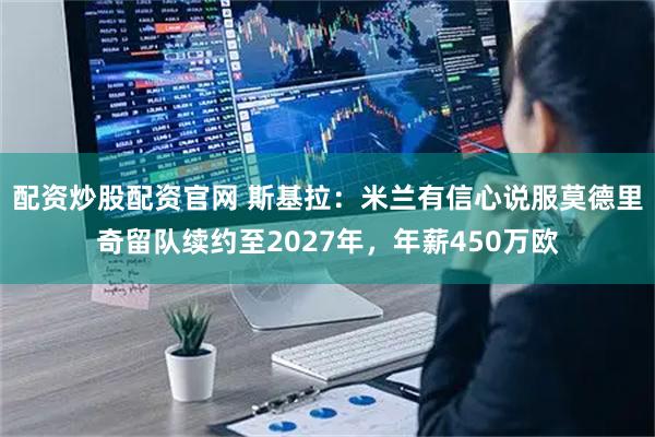 配资炒股配资官网 斯基拉：米兰有信心说服莫德里奇留队续约至2027年，年薪450万欧