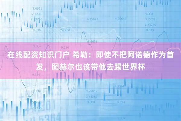 在线配资知识门户 希勒:即使不把阿诺德作为首发,图赫尔也该带他去踢世界杯