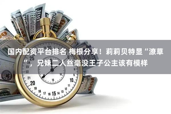 国内配资平台排名 梅根分享！莉莉贝特显“潦草”，兄妹二人丝毫没王子公主该有模样